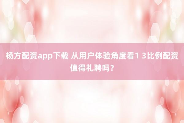 杨方配资app下载 从用户体验角度看1 3比例配资值得礼聘吗？