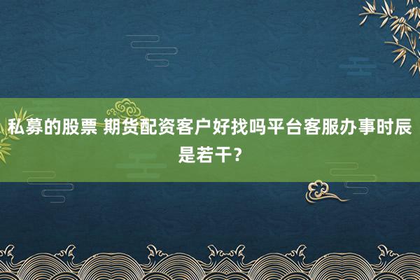 私募的股票 期货配资客户好找吗平台客服办事时辰是若干？