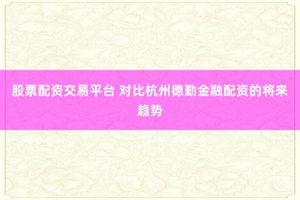 股票配资交易平台 对比杭州德勤金融配资的将来趋势
