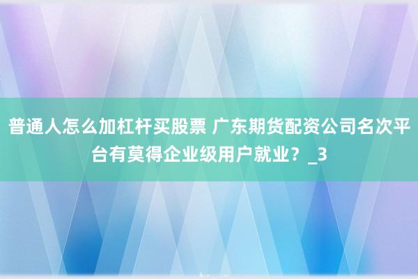 普通人怎么加杠杆买股票 广东期货配资公司名次平台有莫得企业级用户就业？_3