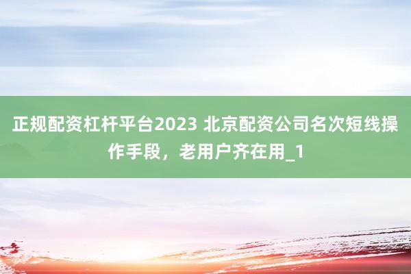 正规配资杠杆平台2023 北京配资公司名次短线操作手段，老用户齐在用_1