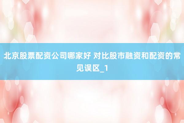 北京股票配资公司哪家好 对比股市融资和配资的常见误区_1