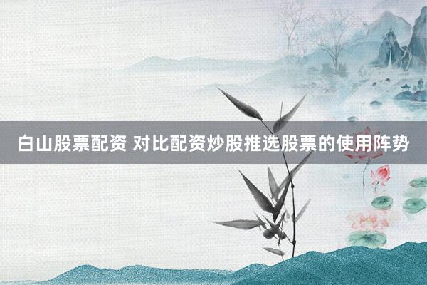 白山股票配资 对比配资炒股推选股票的使用阵势
