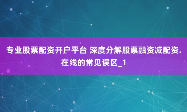 专业股票配资开户平台 深度分解股票融资减配资.在线的常见误区_1
