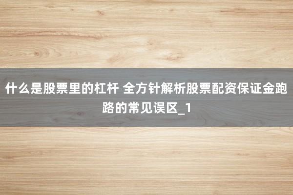 什么是股票里的杠杆 全方针解析股票配资保证金跑路的常见误区_1