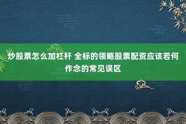 炒股票怎么加杠杆 全标的领略股票配资应该若何作念的常见误区