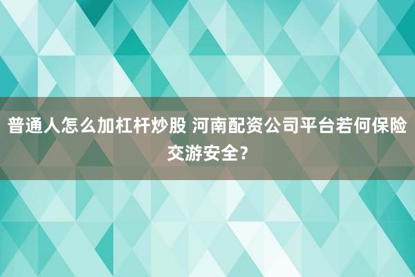 普通人怎么加杠杆炒股 河南配资公司平台若何保险交游安全？