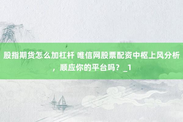 股指期货怎么加杠杆 唯信网股票配资中枢上风分析，顺应你的平台吗？_1