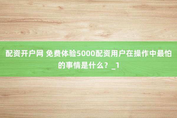 配资开户网 免费体验5000配资用户在操作中最怕的事情是什么？_1