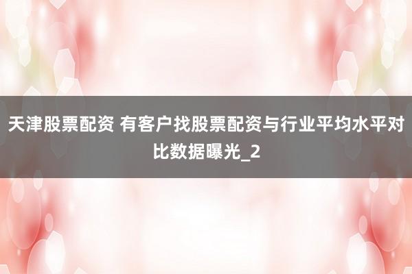 天津股票配资 有客户找股票配资与行业平均水平对比数据曝光_2