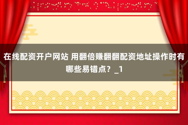 在线配资开户网站 用翻倍赚翻翻配资地址操作时有哪些易错点？_1