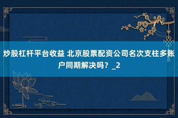 炒股杠杆平台收益 北京股票配资公司名次支柱多账户同期解决吗？_2