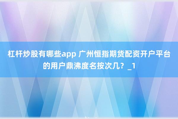 杠杆炒股有哪些app 广州恒指期货配资开户平台的用户鼎沸度名按次几？_1