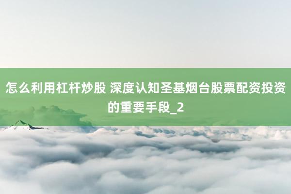 怎么利用杠杆炒股 深度认知圣基烟台股票配资投资的重要手段_2