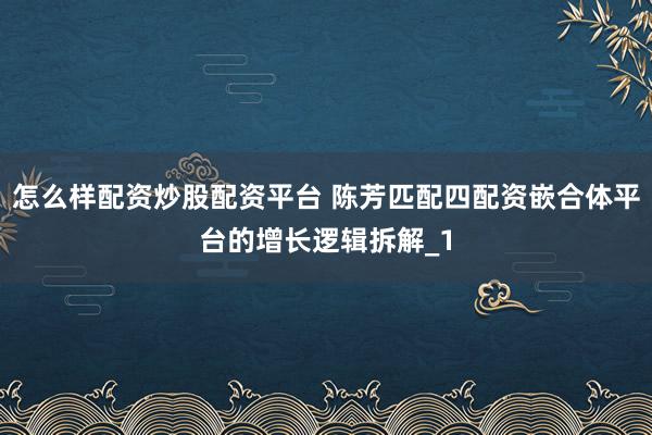 怎么样配资炒股配资平台 陈芳匹配四配资嵌合体平台的增长逻辑拆解_1
