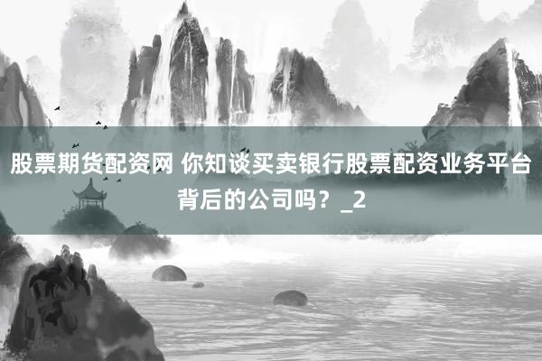 股票期货配资网 你知谈买卖银行股票配资业务平台背后的公司吗？_2