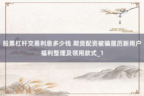股票杠杆交易利息多少钱 期货配资被骗履历新用户福利整理及领用款式_1