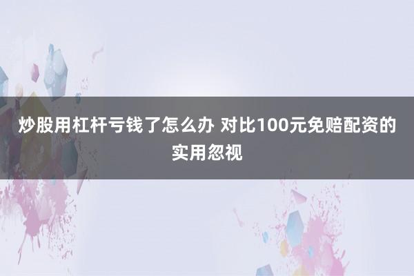 炒股用杠杆亏钱了怎么办 对比100元免赔配资的实用忽视