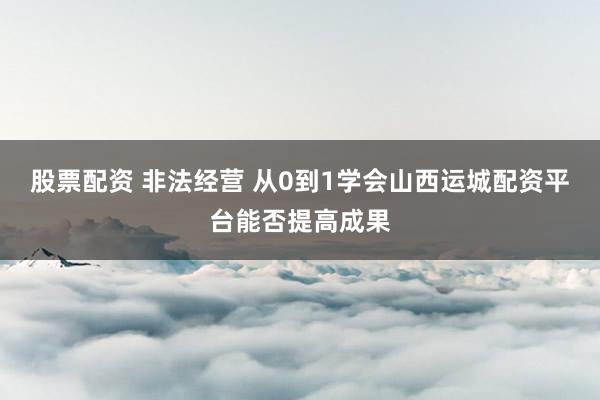 股票配资 非法经营 从0到1学会山西运城配资平台能否提高成果