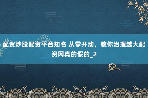 配资炒股配资平台知名 从零开动，教你治理越大配资网真的假的_2