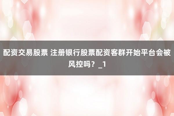 配资交易股票 注册银行股票配资客群开始平台会被风控吗？_1