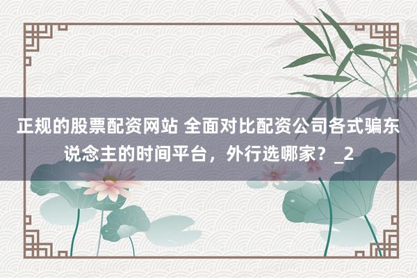 正规的股票配资网站 全面对比配资公司各式骗东说念主的时间平台，外行选哪家？_2