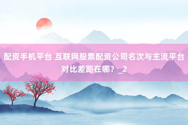 配资手机平台 互联网股票配资公司名次与主流平台对比差距在哪？_2
