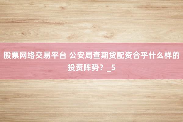 股票网络交易平台 公安局查期货配资合乎什么样的投资阵势？_5