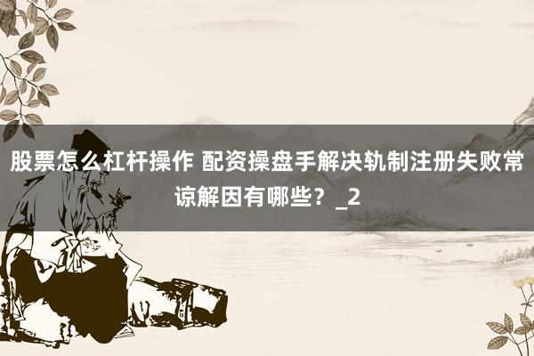 股票怎么杠杆操作 配资操盘手解决轨制注册失败常谅解因有哪些？_2