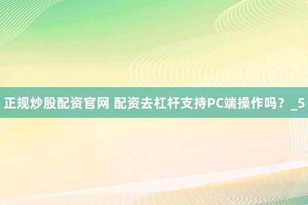 正规炒股配资官网 配资去杠杆支持PC端操作吗?_5