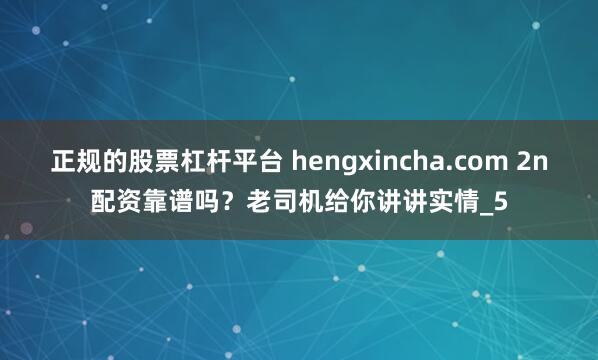 正规的股票杠杆平台 hengxincha.com 2n配资靠谱吗？老司机给你讲讲实情_5
