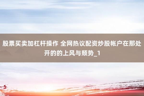 股票买卖加杠杆操作 全网热议配资炒股帐户在那处开的的上风与颓势_1