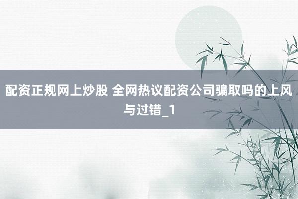 配资正规网上炒股 全网热议配资公司骗取吗的上风与过错_1