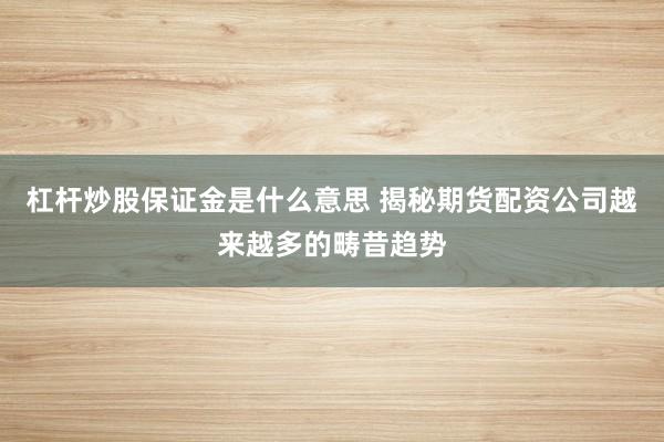 杠杆炒股保证金是什么意思 揭秘期货配资公司越来越多的畴昔趋势