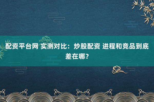 配资平台网 实测对比:炒股配资 进程和竞品到底差在哪?