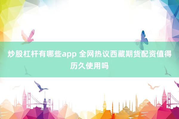 炒股杠杆有哪些app 全网热议西藏期货配资值得历久使用吗