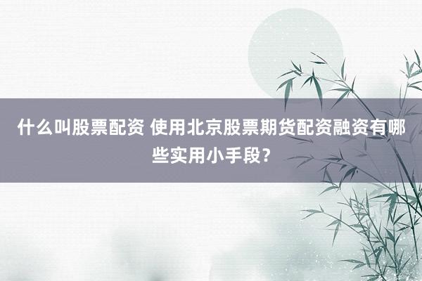 什么叫股票配资 使用北京股票期货配资融资有哪些实用小手段？