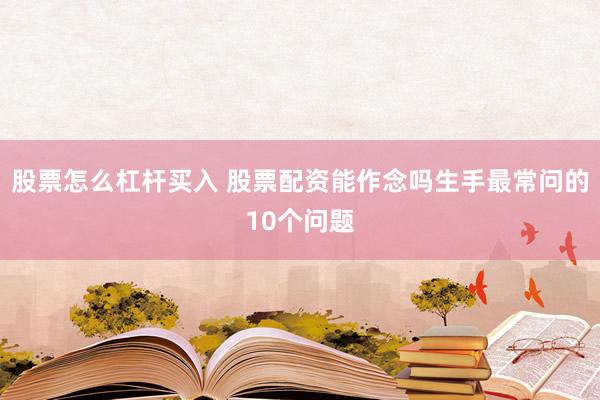 股票怎么杠杆买入 股票配资能作念吗生手最常问的10个问题