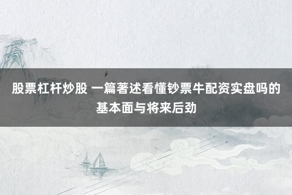 股票杠杆炒股 一篇著述看懂钞票牛配资实盘吗的基本面与将来后劲