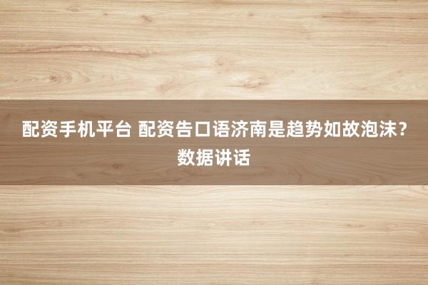 配资手机平台 配资告口语济南是趋势如故泡沫？数据讲话