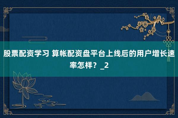 股票配资学习 算帐配资盘平台上线后的用户增长速率怎样？_2