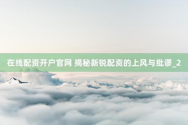 在线配资开户官网 揭秘新锐配资的上风与纰谬_2