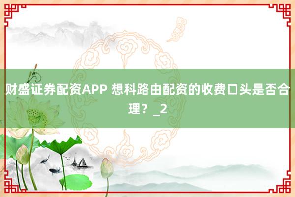 财盛证券配资APP 想科路由配资的收费口头是否合理？_2