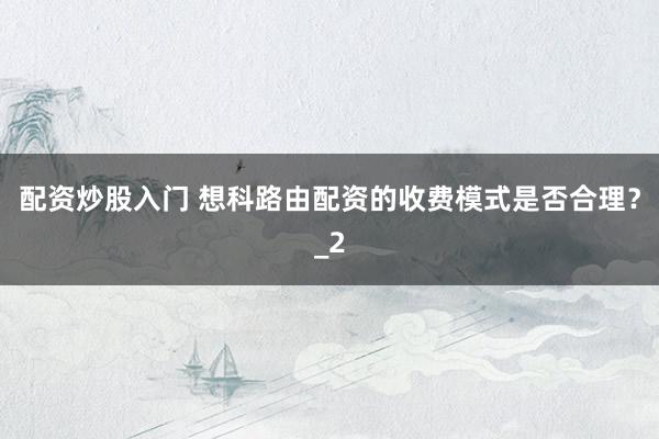 配资炒股入门 想科路由配资的收费模式是否合理?_2