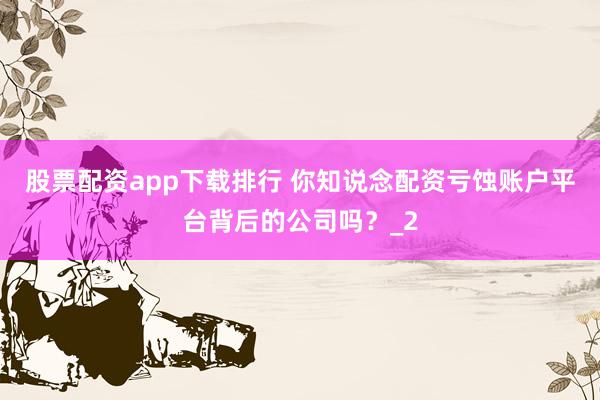 股票配资app下载排行 你知说念配资亏蚀账户平台背后的公司吗？_2