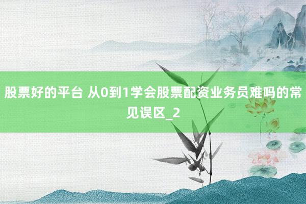 股票好的平台 从0到1学会股票配资业务员难吗的常见误区_2