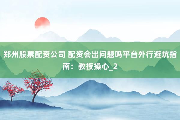 郑州股票配资公司 配资会出问题吗平台外行避坑指南：教授操心_2