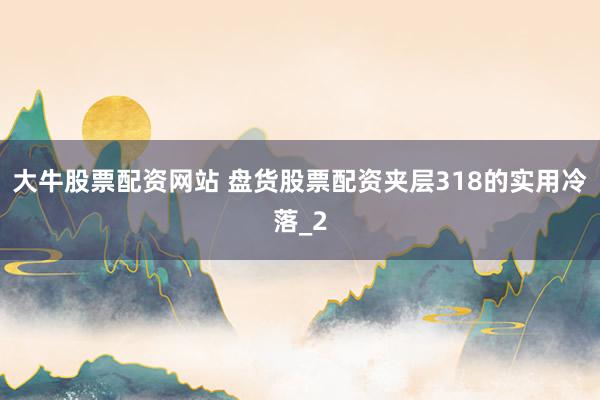 大牛股票配资网站 盘货股票配资夹层318的实用冷落_2
