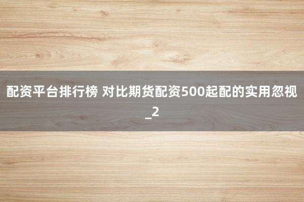 配资平台排行榜 对比期货配资500起配的实用忽视_2