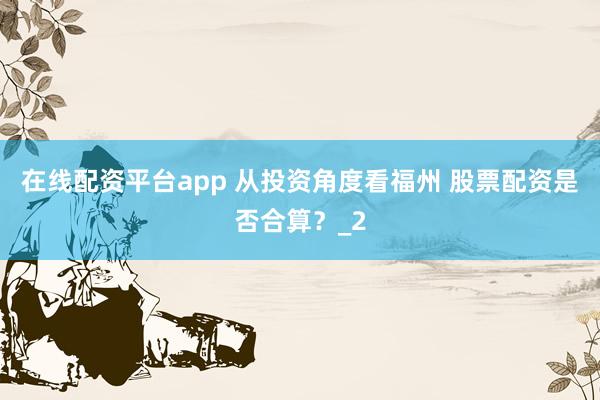 在线配资平台app 从投资角度看福州 股票配资是否合算？_2